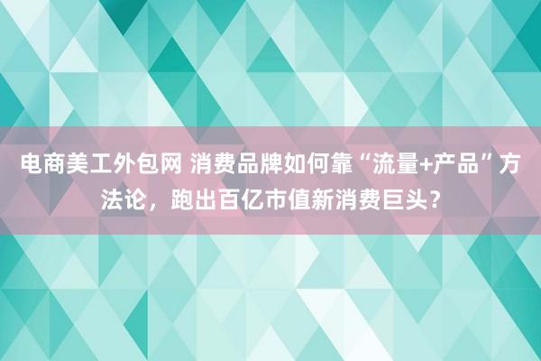 电商美工外包网 消费品牌如何靠“流量+产品”方法论，跑出百亿市值新消费巨头？