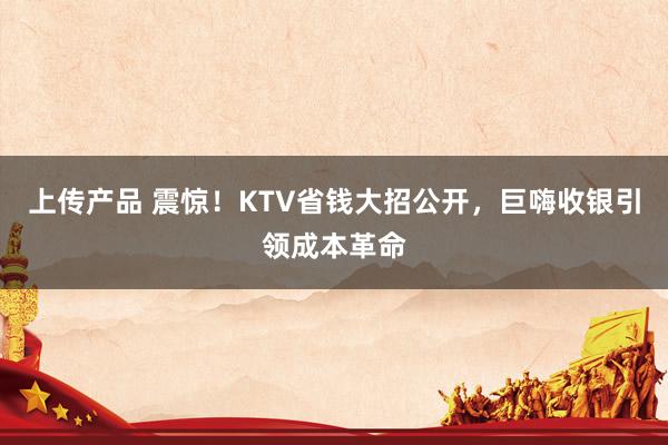 上传产品 震惊！KTV省钱大招公开，巨嗨收银引领成本革命