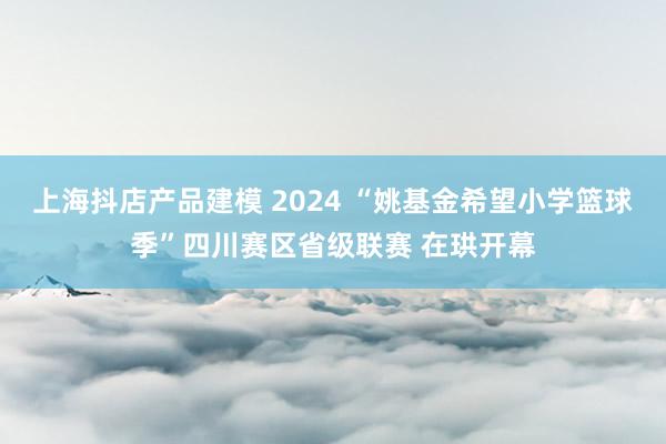 上海抖店产品建模 2024 “姚基金希望小学篮球季”四川赛区省级联赛 在珙开幕