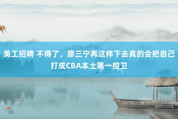 美工招聘 不得了，廖三宁再这样下去真的会把自己打成CBA本土第一控卫