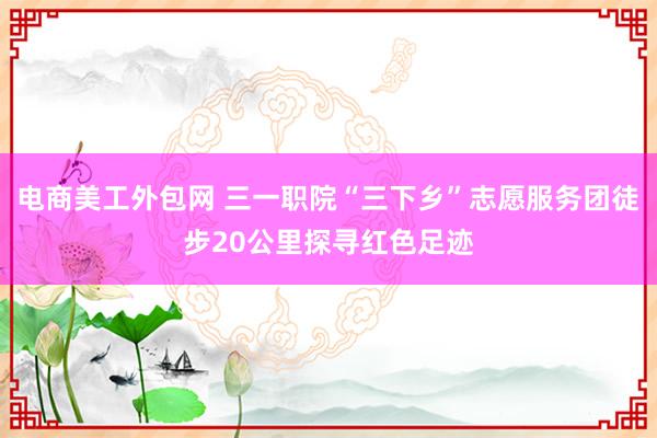 电商美工外包网 三一职院“三下乡”志愿服务团徒步20公里探寻红色足迹