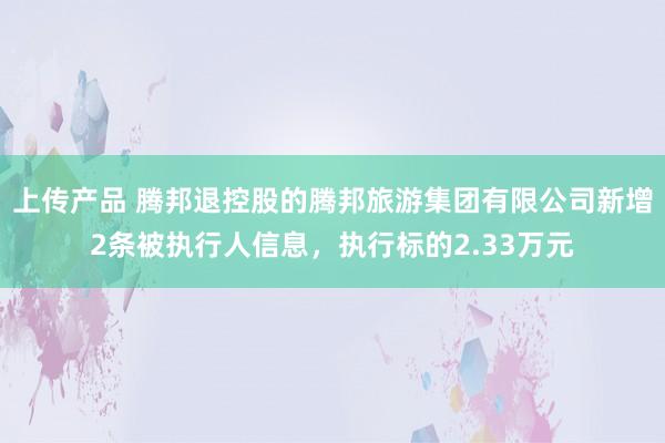 上传产品 腾邦退控股的腾邦旅游集团有限公司新增2条被执行人信息，执行标的2.33万元