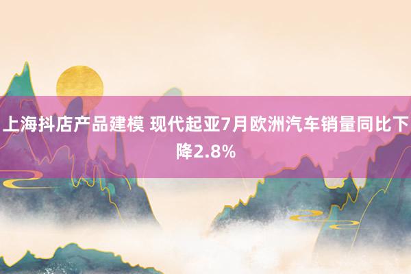 上海抖店产品建模 现代起亚7月欧洲汽车销量同比下降2.8%