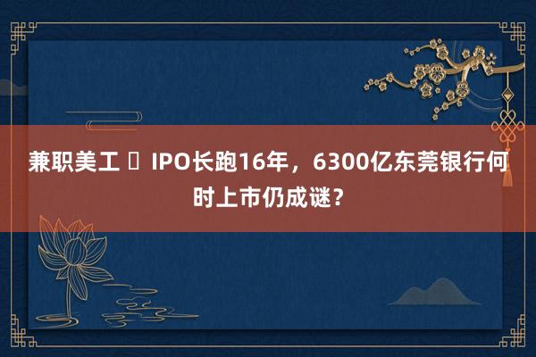 兼职美工 ​IPO长跑16年，6300亿东莞银行何时上市仍成谜？