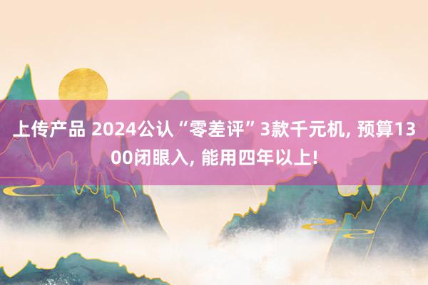 上传产品 2024公认“零差评”3款千元机, 预算1300闭眼入, 能用四年以上!