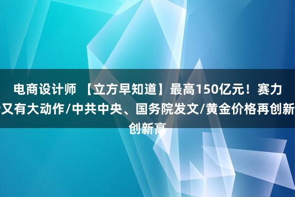 电商设计师 【立方早知道】最高150亿元！赛力斯又有大动作/中共中央、国务院发文/黄金价格再创新高