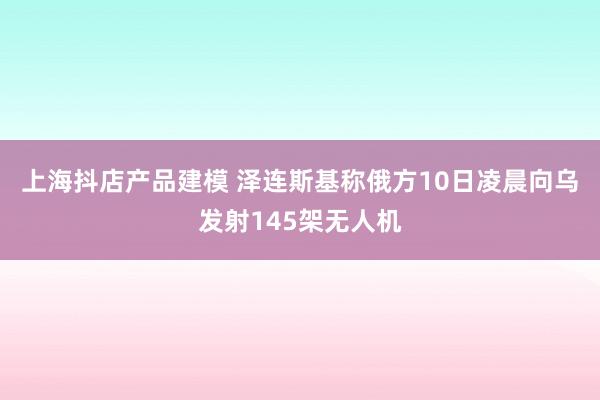 上海抖店产品建模 泽连斯基称俄方10日凌晨向乌发射145架无人机